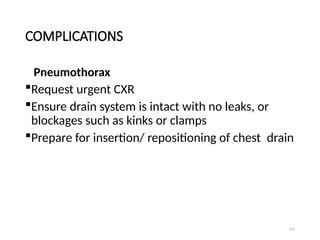 131
COMPLICATIONS
Pneumothorax
Request urgent CXR
Ensure drain system is intact with no leaks, or
blockages such as kinks or clamps
Prepare for insertion/ repositioning of chest drain
 
