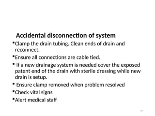 134
Accidental disconnection of system
Clamp the drain tubing. Clean ends of drain and
reconnect.
Ensure all connections are cable tied.
 If a new drainage system is needed cover the exposed
patent end of the drain with sterile dressing while new
drain is setup.
 Ensure clamp removed when problem resolved
Check vital signs
Alert medical staff
 