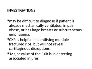 15
INVESTIGATIONS
may be difficult to diagnose if patient is
already mechanically ventilated, in pain,
obese, or has large breasts or subcutaneous
emphysema.
CXR is helpful in identifying multiple
fractured ribs, but will not reveal
cartilaginous disruptions.
 Major value of the CXR is in detecting
associated injures
 