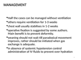 16
MANAGEMENT
Half the cases can be managed without ventilation
others require ventilation for 1-3 weeks
chest wall usually stabilises in 1-2 weeks
operative fixation is suggested by some authors.
Main benefit is to prevent deformity.
weaning should not wait till paradoxical movement
improves, rather should be initiated when gas
exchange is adequate.
In absence of systemic hypotension control
administration of IV fluids to prevent over hydration
 