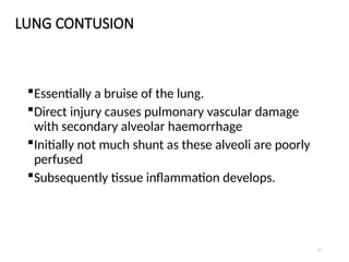 17
LUNG CONTUSION
Essentially a bruise of the lung.
Direct injury causes pulmonary vascular damage
with secondary alveolar haemorrhage
Initially not much shunt as these alveoli are poorly
perfused
Subsequently tissue inflammation develops.
 