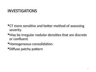 18
INVESTIGATIONS
CT more sensitive and better method of assessing
severity.
May be irregular nodular densities that are discrete
or confluent.
Homogeneous consolidation.
Diffuse patchy pattern
 