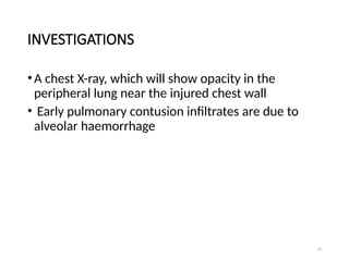 19
INVESTIGATIONS
•A chest X-ray, which will show opacity in the
peripheral lung near the injured chest wall
• Early pulmonary contusion infiltrates are due to
alveolar haemorrhage
 