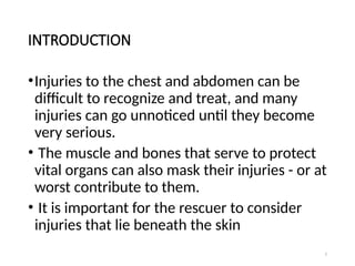 2
INTRODUCTION
•Injuries to the chest and abdomen can be
difficult to recognize and treat, and many
injuries can go unnoticed until they become
very serious.
• The muscle and bones that serve to protect
vital organs can also mask their injuries - or at
worst contribute to them.
• It is important for the rescuer to consider
injuries that lie beneath the skin
 