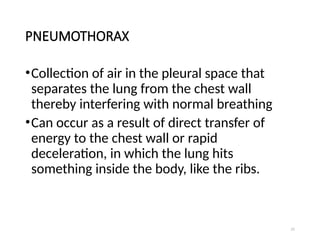 21
PNEUMOTHORAX
•Collection of air in the pleural space that
separates the lung from the chest wall
thereby interfering with normal breathing
•Can occur as a result of direct transfer of
energy to the chest wall or rapid
deceleration, in which the lung hits
something inside the body, like the ribs.
 