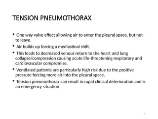 22
TENSION PNEUMOTHORAX
 One way valve effect allowing air to enter the pleural space, but not
to leave.
 Air builds up forcing a mediastinal shift.
 This leads to decreased venous return to the heart and lung
collapse/compression causing acute life-threatening respiratory and
cardiovascular compromise.
 Ventilated patients are particularly high risk due to the positive
pressure forcing more air into the pleural space.
 Tension pneumothorax can result in rapid clinical deterioration and is
an emergency situation
 
