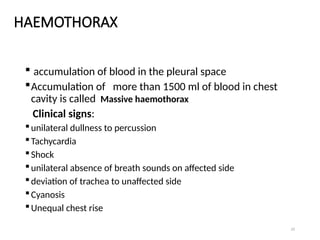 23
HAEMOTHORAX
 accumulation of blood in the pleural space
Accumulation of more than 1500 ml of blood in chest
cavity is called Massive haemothorax
Clinical signs:
unilateral dullness to percussion
Tachycardia
Shock
unilateral absence of breath sounds on affected side
deviation of trachea to unaffected side
Cyanosis
Unequal chest rise
 