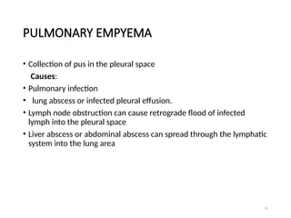 25
PULMONARY EMPYEMA
• Collection of pus in the pleural space
Causes:
• Pulmonary infection
• lung abscess or infected pleural effusion.
• Lymph node obstruction can cause retrograde flood of infected
lymph into the pleural space
• Liver abscess or abdominal abscess can spread through the lymphatic
system into the lung area
 