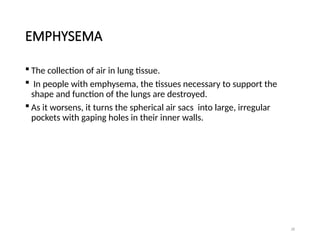 28
EMPHYSEMA
 The collection of air in lung tissue.
 In people with emphysema, the tissues necessary to support the
shape and function of the lungs are destroyed.
 As it worsens, it turns the spherical air sacs into large, irregular
pockets with gaping holes in their inner walls.
 