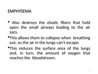 29
EMPHYSEMA
 Also destroys the elastic fibers that hold
open the small airways leading to the air
sacs.
This allows them to collapse when breathing
out, so the air in the lungs can't escape.
This reduces the surface area of the lungs
and, in turn, the amount of oxygen that
reaches the bloodstream.
 