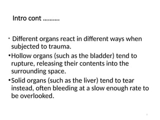 3
Intro cont ……….
• Different organs react in different ways when
subjected to trauma.
•Hollow organs (such as the bladder) tend to
rupture, releasing their contents into the
surrounding space.
•Solid organs (such as the liver) tend to tear
instead, often bleeding at a slow enough rate to
be overlooked.
 