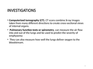 32
INVESTIGATIONS
• Computerized tomography (CT). CT scans combine X-ray images
taken from many different directions to create cross-sectional views
of internal organs.
• Pulmonary function tests or spirometry, can measure the air flow
into and out of the lungs and be used to predict the severity of
emphysema
• They can also measure how well the lungs deliver oxygen to the
bloodstream.
 