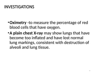 33
INVESTIGATIONS
•Oximetry -to measure the percentage of red
blood cells that have oxygen.
•A plain chest X-ray may show lungs that have
become too inflated and have lost normal
lung markings, consistent with destruction of
alveoli and lung tissue.
 