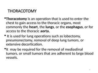39
THORACOTOMY
Thoracotomy is an operation that is used to enter the
chest to gain access to the thoracic organs, most
commonly the heart, the lungs, or the esophagus, or for
access to the thoracic aorta.
 It is used for lung operations such as lobectomy,
pneumonectomy, removal of deep lung tumors, or
extensive decortication.
It may be required for the removal of mediastinal
tumors, or small tumors that are adherent to large blood
vessels.
 