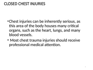 4
CLOSED CHEST INJURIES
•Chest injuries can be inherently serious, as
this area of the body houses many critical
organs, such as the heart, lungs, and many
blood vessels.
• Most chest trauma injuries should receive
professional medical attention.
 