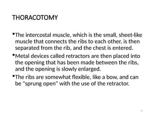 40
THORACOTOMY
The intercostal muscle, which is the small, sheet-like
muscle that connects the ribs to each other, is then
separated from the rib, and the chest is entered.
Metal devices called retractors are then placed into
the opening that has been made between the ribs,
and the opening is slowly enlarged.
The ribs are somewhat flexible, like a bow, and can
be "sprung open" with the use of the retractor.
 