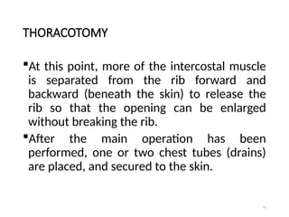 41
THORACOTOMY
At this point, more of the intercostal muscle
is separated from the rib forward and
backward (beneath the skin) to release the
rib so that the opening can be enlarged
without breaking the rib.
After the main operation has been
performed, one or two chest tubes (drains)
are placed, and secured to the skin.
 