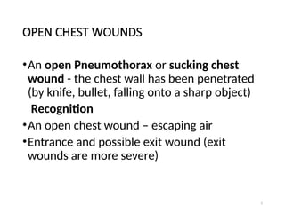 5
OPEN CHEST WOUNDS
•An open Pneumothorax or sucking chest
wound - the chest wall has been penetrated
(by knife, bullet, falling onto a sharp object)
Recognition
•An open chest wound – escaping air
•Entrance and possible exit wound (exit
wounds are more severe)
 