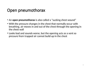 51
Open pneumothorax
• An open pneumothorax is also called a “sucking chest wound”
• With the pressure changes in the chest that normally occur with
breathing, air moves in and out of the chest through the opening in
the chest wall
• Looks bad and sounds worse, but the opening acts as a vent so
pressure from trapped air cannot build up in the chest
 