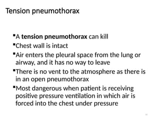 53
Tension pneumothorax
A tension pneumothorax can kill
Chest wall is intact
Air enters the pleural space from the lung or
airway, and it has no way to leave
There is no vent to the atmosphere as there is
in an open pneumothorax
Most dangerous when patient is receiving
positive pressure ventilation in which air is
forced into the chest under pressure
 