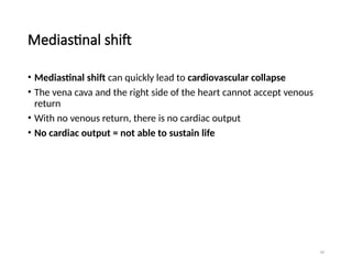 56
Mediastinal shift
• Mediastinal shift can quickly lead to cardiovascular collapse
• The vena cava and the right side of the heart cannot accept venous
return
• With no venous return, there is no cardiac output
• No cardiac output = not able to sustain life
 