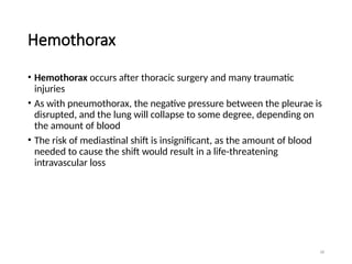 58
Hemothorax
• Hemothorax occurs after thoracic surgery and many traumatic
injuries
• As with pneumothorax, the negative pressure between the pleurae is
disrupted, and the lung will collapse to some degree, depending on
the amount of blood
• The risk of mediastinal shift is insignificant, as the amount of blood
needed to cause the shift would result in a life-threatening
intravascular loss
 