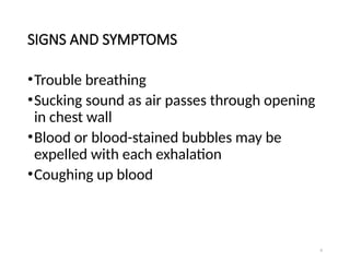 6
SIGNS AND SYMPTOMS
•Trouble breathing
•Sucking sound as air passes through opening
in chest wall
•Blood or blood-stained bubbles may be
expelled with each exhalation
•Coughing up blood
 