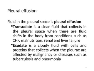 60
Pleural effusion
Fluid in the pleural space is pleural effusion
Transudate is a clear fluid that collects in
the pleural space when there are fluid
shifts in the body from conditions such as
CHF, malnutrition, renal and liver failure
Exudate is a cloudy fluid with cells and
proteins that collects when the pleurae are
affected by malignancy or diseases such as
tuberculosis and pneumonia
 