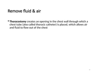 62
Remove fluid & air
 Thoracostomy creates an opening in the chest wall through which a
chest tube (also called thoracic catheter) is placed, which allows air
and fluid to flow out of the chest
 