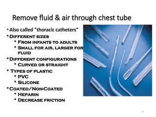 65
Remove fluid & air through chest tube
• Also called “thoracic catheters”
Different sizes
 From infants to adults
 Small for air, larger for
fluid
Different configurations
 Curved or straight
 Types of plastic
 PVC
 Silicone
Coated/Non-Coated
 Heparin
 Decrease friction
 