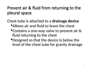 67
Prevent air & fluid from returning to the
pleural space
Chest tube is attached to a drainage device
Allows air and fluid to leave the chest
Contains a one-way valve to prevent air &
fluid returning to the chest
Designed so that the device is below the
level of the chest tube for gravity drainage
 