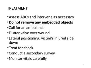 7
TREATMENT
•Assess ABCs and intervene as necessary
•Do not remove any embedded objects
•Call for an ambulance
•Flutter valve over wound.
•Lateral positioning: victim's injured side
down
•Treat for shock
•Conduct a secondary survey
•Monitor vitals carefully
 