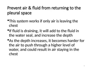 70
Prevent air & fluid from returning to the
pleural space
This system works if only air is leaving the
chest
If fluid is draining, it will add to the fluid in
the water seal, and increase the depth
As the depth increases, it becomes harder for
the air to push through a higher level of
water, and could result in air staying in the
chest
 