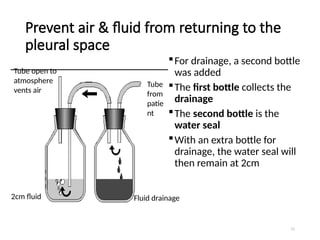 71
Prevent air & fluid from returning to the
pleural space
For drainage, a second bottle
was added
The first bottle collects the
drainage
The second bottle is the
water seal
With an extra bottle for
drainage, the water seal will
then remain at 2cm
Fluid drainage
2cm fluid
Tube open to
atmosphere
vents air
Tube
from
patie
nt
 