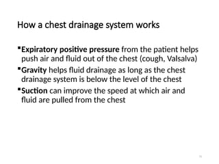 73
How a chest drainage system works
Expiratory positive pressure from the patient helps
push air and fluid out of the chest (cough, Valsalva)
Gravity helps fluid drainage as long as the chest
drainage system is below the level of the chest
Suction can improve the speed at which air and
fluid are pulled from the chest
 