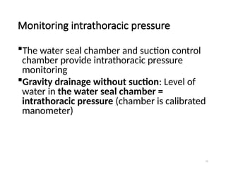 75
Monitoring intrathoracic pressure
The water seal chamber and suction control
chamber provide intrathoracic pressure
monitoring
Gravity drainage without suction: Level of
water in the water seal chamber =
intrathoracic pressure (chamber is calibrated
manometer)
 