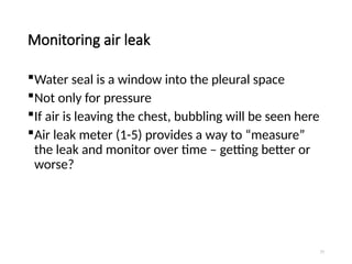 77
Monitoring air leak
Water seal is a window into the pleural space
Not only for pressure
If air is leaving the chest, bubbling will be seen here
Air leak meter (1-5) provides a way to “measure”
the leak and monitor over time – getting better or
worse?
 