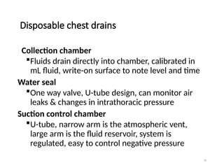 78
Disposable chest drains
Collection chamber
Fluids drain directly into chamber, calibrated in
mL fluid, write-on surface to note level and time
Water seal
One way valve, U-tube design, can monitor air
leaks & changes in intrathoracic pressure
Suction control chamber
U-tube, narrow arm is the atmospheric vent,
large arm is the fluid reservoir, system is
regulated, easy to control negative pressure
 
