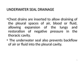 79
UNDERWATER SEAL DRAINAGE
•Chest drains are inserted to allow draining of
the pleural spaces of air, blood or fluid,
allowing expansion of the lungs and
restoration of negative pressure in the
thoracic cavity.
• The underwater seal also prevents backflow
of air or fluid into the pleural cavity.
 