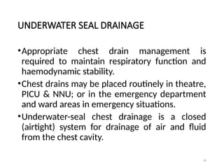 80
UNDERWATER SEAL DRAINAGE
•Appropriate chest drain management is
required to maintain respiratory function and
haemodynamic stability.
•Chest drains may be placed routinely in theatre,
PICU & NNU; or in the emergency department
and ward areas in emergency situations.
•Underwater-seal chest drainage is a closed
(airtight) system for drainage of air and fluid
from the chest cavity.
 