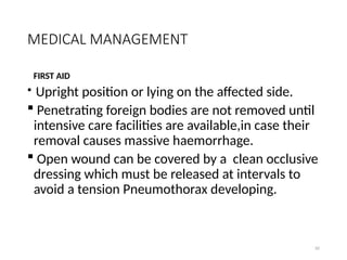 82
MEDICAL MANAGEMENT
FIRST AID
 Upright position or lying on the affected side.
 Penetrating foreign bodies are not removed until
intensive care facilities are available,in case their
removal causes massive haemorrhage.
 Open wound can be covered by a clean occlusive
dressing which must be released at intervals to
avoid a tension Pneumothorax developing.
 