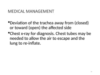 84
MEDICAL MANAGEMENT
Deviation of the trachea away from (closed)
or toward (open) the affected side
Chest x-ray for diagnosis. Chest tubes may be
needed to allow the air to escape and the
lung to re-inflate.
 
