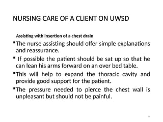 86
NURSING CARE OF A CLIENT ON UWSD
Assisting with insertion of a chest drain
The nurse assisting should offer simple explanations
and reassurance.
 If possible the patient should be sat up so that he
can lean his arms forward on an over bed table.
This will help to expand the thoracic cavity and
provide good support for the patient.
The pressure needed to pierce the chest wall is
unpleasant but should not be painful.
 