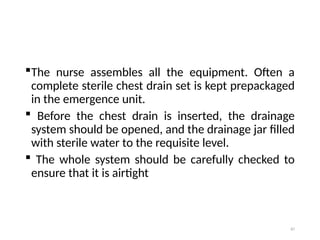 87
The nurse assembles all the equipment. Often a
complete sterile chest drain set is kept prepackaged
in the emergence unit.
 Before the chest drain is inserted, the drainage
system should be opened, and the drainage jar filled
with sterile water to the requisite level.
 The whole system should be carefully checked to
ensure that it is airtight
 