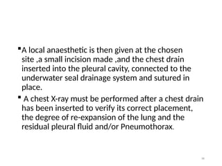 88
A local anaesthetic is then given at the chosen
site ,a small incision made ,and the chest drain
inserted into the pleural cavity, connected to the
underwater seal drainage system and sutured in
place.
 A chest X-ray must be performed after a chest drain
has been inserted to verify its correct placement,
the degree of re-expansion of the lung and the
residual pleural fluid and/or Pneumothorax.
 