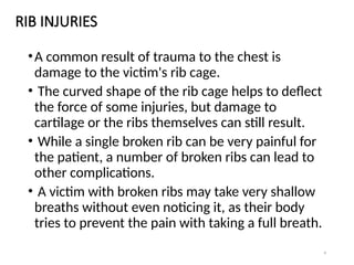 9
RIB INJURIES
•A common result of trauma to the chest is
damage to the victim's rib cage.
• The curved shape of the rib cage helps to deflect
the force of some injuries, but damage to
cartilage or the ribs themselves can still result.
• While a single broken rib can be very painful for
the patient, a number of broken ribs can lead to
other complications.
• A victim with broken ribs may take very shallow
breaths without even noticing it, as their body
tries to prevent the pain with taking a full breath.
 
