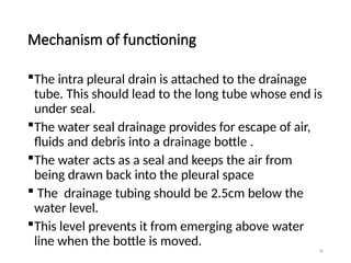 90
Mechanism of functioning
The intra pleural drain is attached to the drainage
tube. This should lead to the long tube whose end is
under seal.
The water seal drainage provides for escape of air,
fluids and debris into a drainage bottle .
The water acts as a seal and keeps the air from
being drawn back into the pleural space
 The drainage tubing should be 2.5cm below the
water level.
This level prevents it from emerging above water
line when the bottle is moved.
 