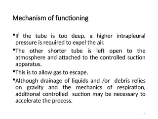 91
Mechanism of functioning
If the tube is too deep, a higher intrapleural
pressure is required to expel the air.
The other shorter tube is left open to the
atmosphere and attached to the controlled suction
apparatus.
This is to allow gas to escape.
Although drainage of liquids and /or debris relies
on gravity and the mechanics of respiration,
additional controlled suction may be necessary to
accelerate the process.
 