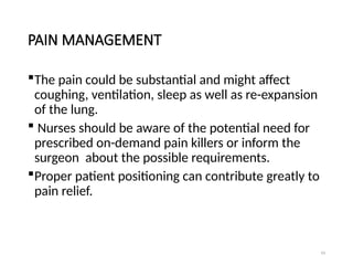 93
PAIN MANAGEMENT
The pain could be substantial and might affect
coughing, ventilation, sleep as well as re-expansion
of the lung.
 Nurses should be aware of the potential need for
prescribed on-demand pain killers or inform the
surgeon about the possible requirements.
Proper patient positioning can contribute greatly to
pain relief.
 