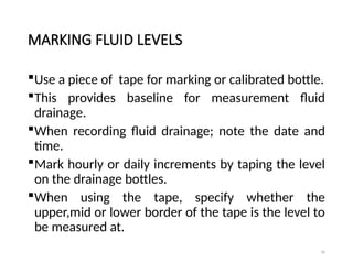 95
MARKING FLUID LEVELS
Use a piece of tape for marking or calibrated bottle.
This provides baseline for measurement fluid
drainage.
When recording fluid drainage; note the date and
time.
Mark hourly or daily increments by taping the level
on the drainage bottles.
When using the tape, specify whether the
upper,mid or lower border of the tape is the level to
be measured at.
 
